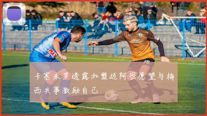 卡塞米罗透露加盟迈阿密愿望与梅西共事激励自己